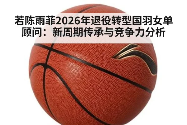 若陈雨菲2026年退役转型国羽女单顾问：新周期传承与竞争力分析