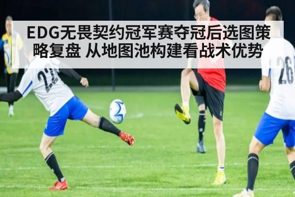 EDG无畏契约冠军赛夺冠后选图策略复盘 从地图池构建看战术优势