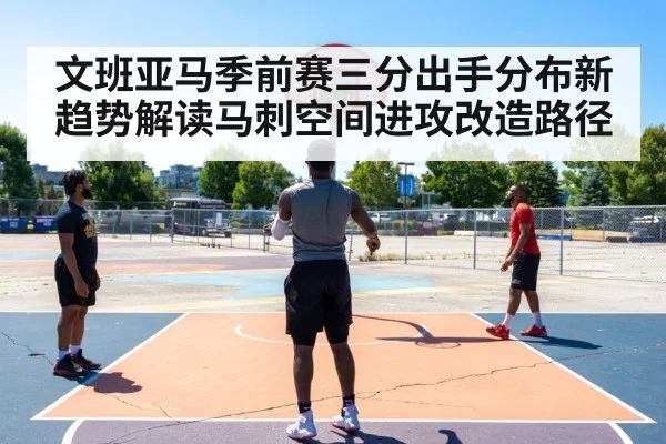 文班亚马季前赛三分出手分布新趋势解读马刺空间进攻改造路径