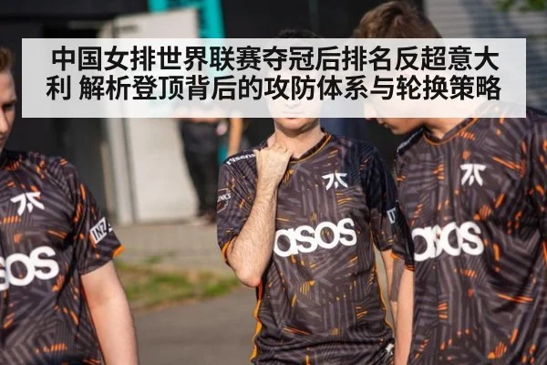 中国女排世界联赛夺冠后排名反超意大利 解析登顶背后的攻防体系与轮换策略