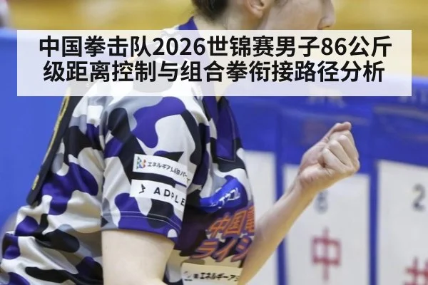 中国拳击队2026世锦赛男子86公斤级距离控制与组合拳衔接路径分析