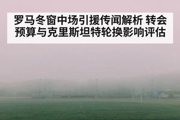 罗马冬窗中场引援传闻解析 转会预算与克里斯坦特轮换影响评估