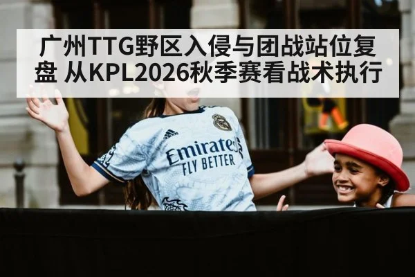 广州TTG野区入侵与团战站位复盘 从KPL2026秋季赛看战术执行